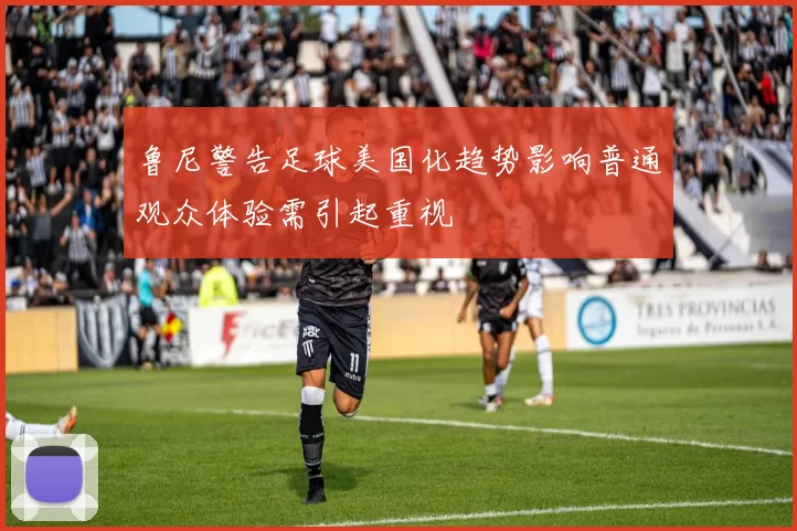鲁尼警告足球美国化趋势影响普通观众体验需引起重视