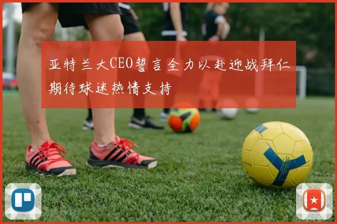 亚特兰大CEO誓言全力以赴迎战拜仁期待球迷热情支持