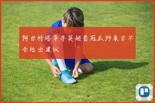阿尔特塔争夺英超首冠瓜帅表示不会给出建议