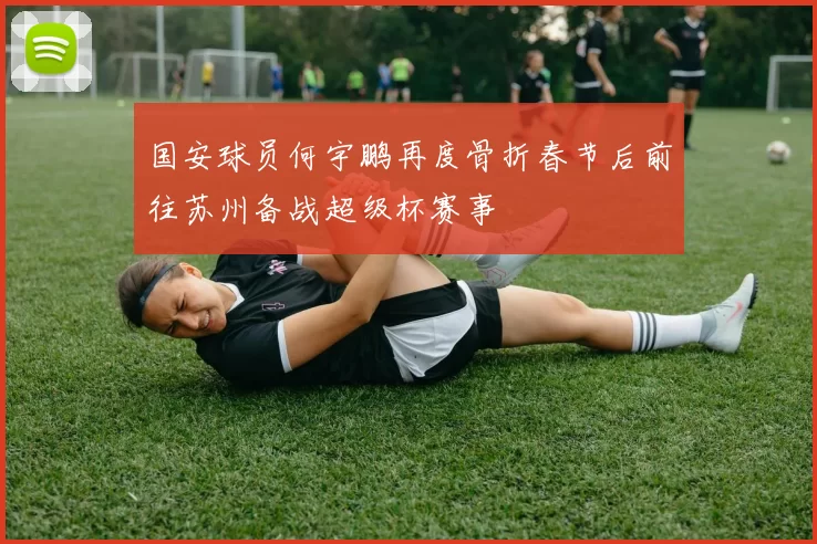 国安球员何宇鹏再度骨折春节后前往苏州备战超级杯赛事