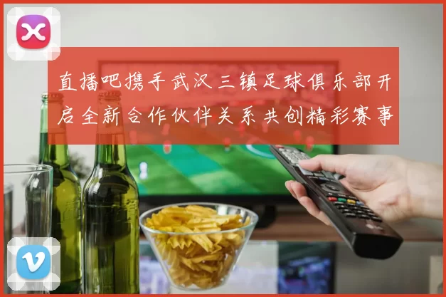 直播吧携手武汉三镇足球俱乐部开启全新合作伙伴关系共创精彩赛事体验