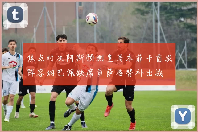 焦点对决阿斯预测皇马本菲卡首发阵容姆巴佩缺席贡萨洛替补出战