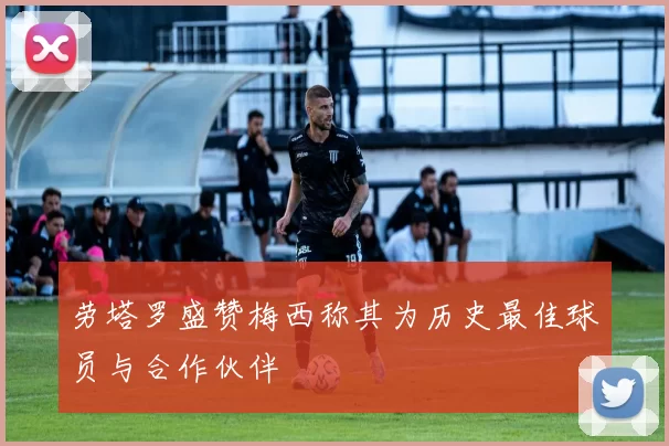 劳塔罗盛赞梅西称其为历史最佳球员与合作伙伴