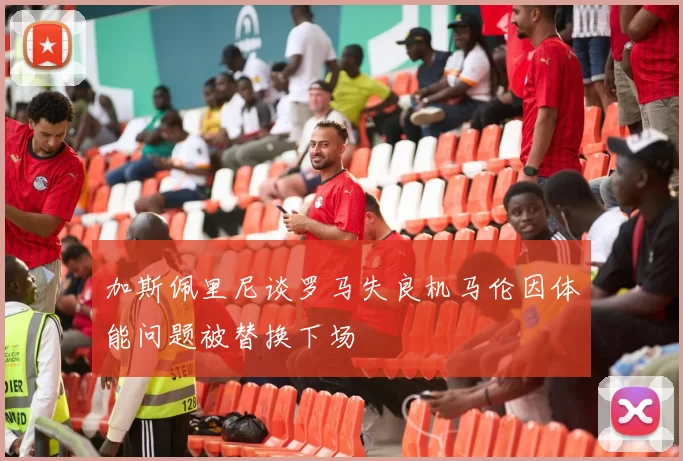 加斯佩里尼谈罗马失良机马伦因体能问题被替换下场