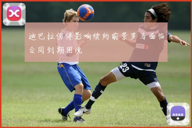 迪巴拉伤停影响续约前景罗马面临合同到期困境