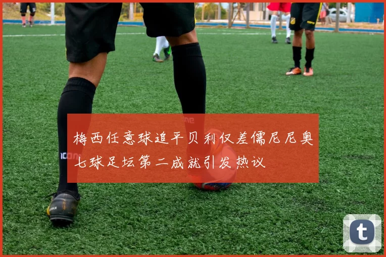 梅西任意球追平贝利仅差儒尼尼奥七球足坛第二成就引发热议
