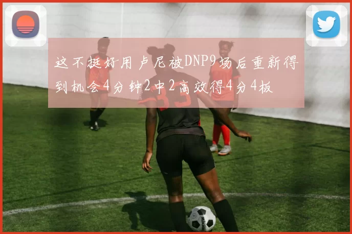 这不挺好用卢尼被DNP9场后重新得到机会4分钟2中2高效得4分4板