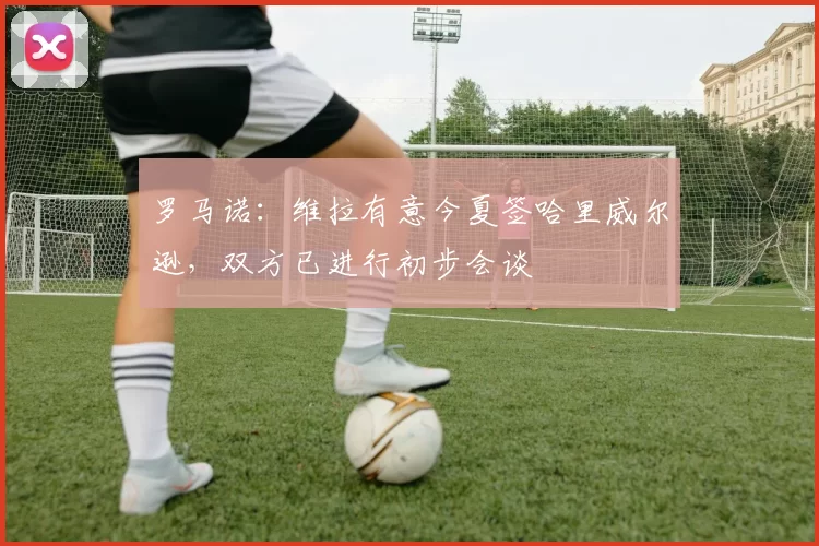 罗马诺：维拉有意今夏签哈里威尔逊，双方已进行初步会谈