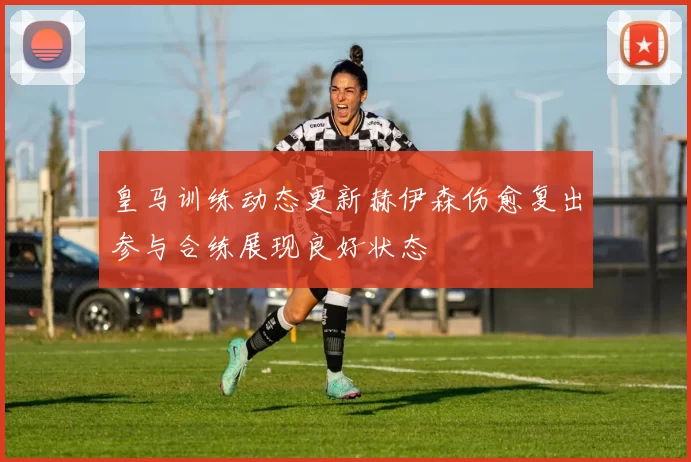 皇马训练动态更新赫伊森伤愈复出参与合练展现良好状态