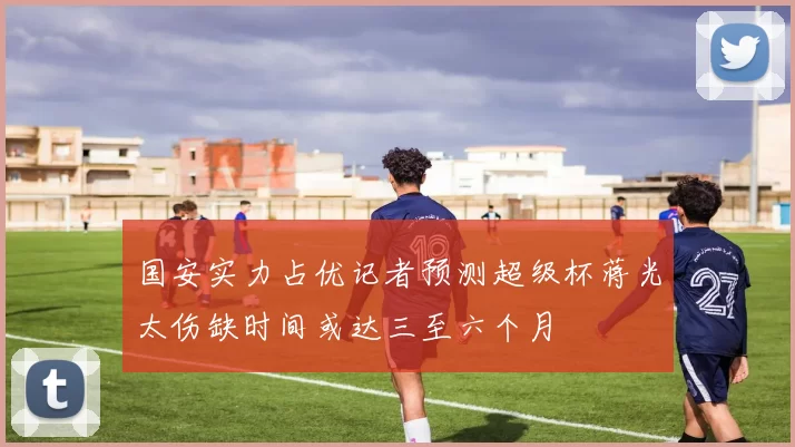 国安实力占优记者预测超级杯蒋光太伤缺时间或达三至六个月