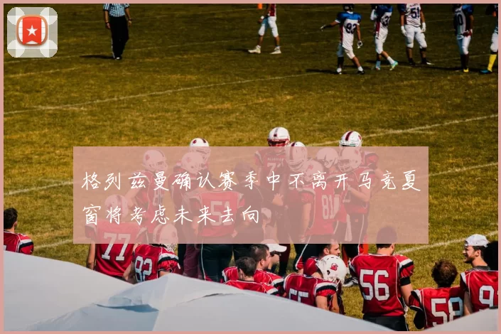 格列兹曼确认赛季中不离开马竞夏窗将考虑未来去向