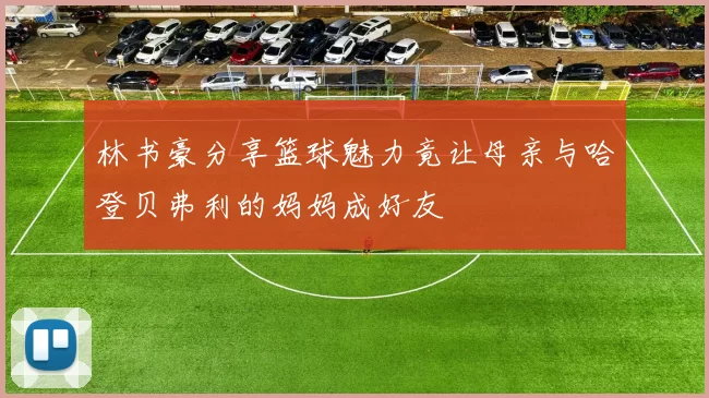 林书豪分享篮球魅力竟让母亲与哈登贝弗利的妈妈成好友