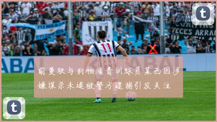 前曼联与利物浦青训球员莱西因涉嫌谋杀未遂被警方逮捕引发关注
