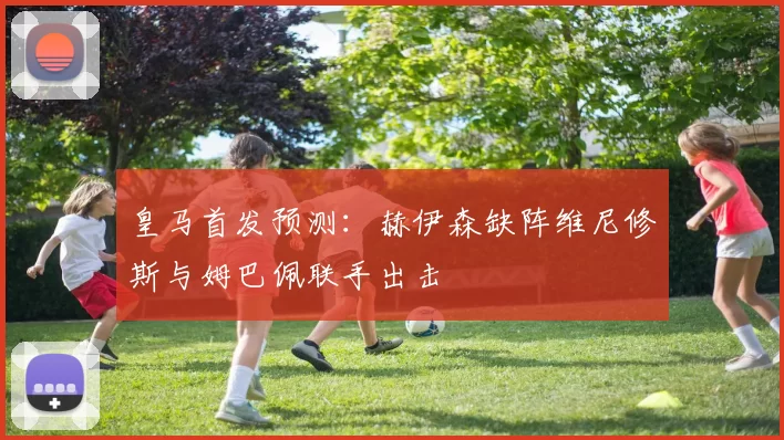 皇马首发预测：赫伊森缺阵维尼修斯与姆巴佩联手出击