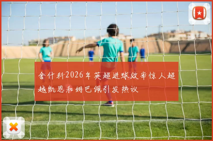 舍什科2026年英超进球效率惊人超越凯恩和姆巴佩引发热议