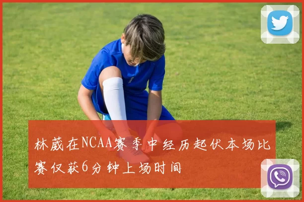 林葳在NCAA赛季中经历起伏本场比赛仅获6分钟上场时间