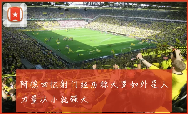阿德回忆射门经历称大罗如外星人力量从小就强大