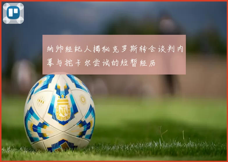 纳帅经纪人揭秘克罗斯转会谈判内幕与挖卡尔尝试的短暂经历